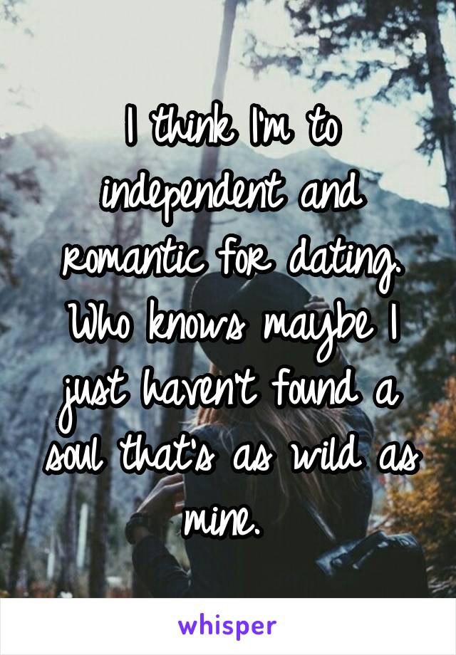 I think I'm to independent and romantic for dating. Who knows maybe I just haven't found a soul that's as wild as mine. 