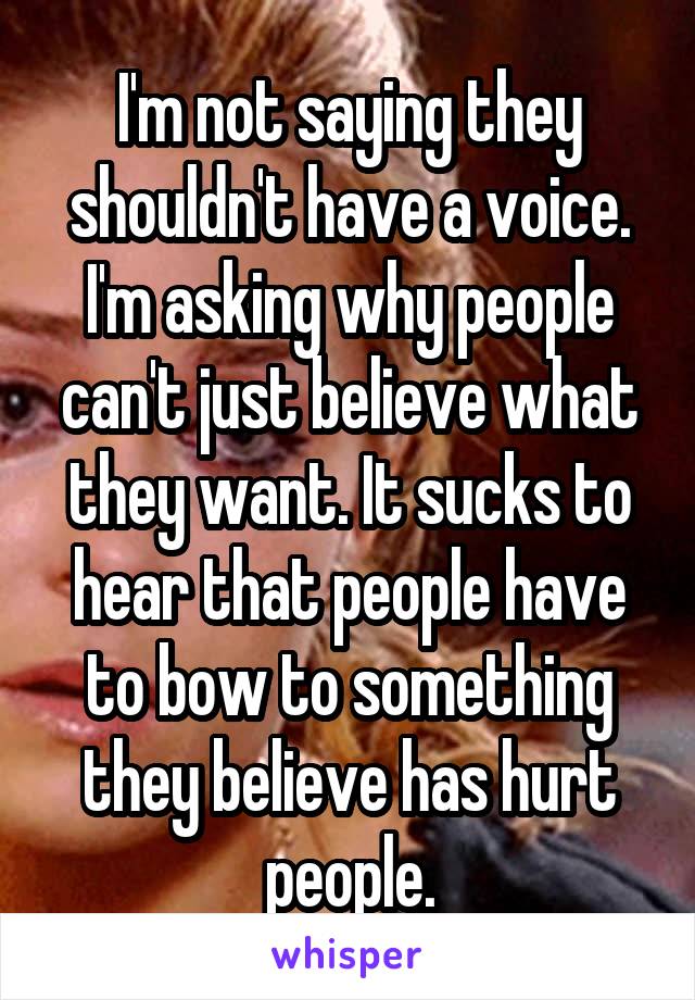 I'm not saying they shouldn't have a voice. I'm asking why people can't just believe what they want. It sucks to hear that people have to bow to something they believe has hurt people.