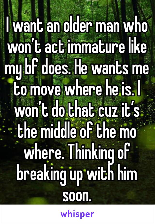 I want an older man who won’t act immature like my bf does. He wants me to move where he is. I won’t do that cuz it’s the middle of the mo where. Thinking of breaking up with him soon. 