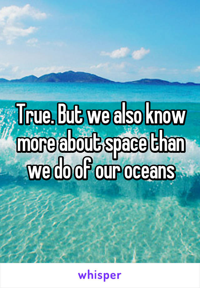 True. But we also know more about space than we do of our oceans