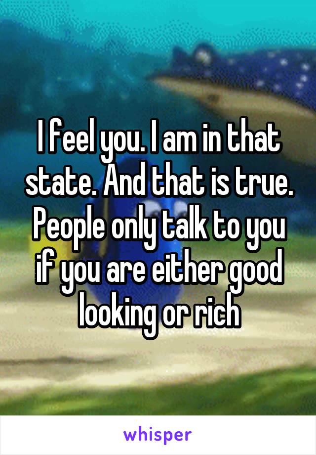 I feel you. I am in that state. And that is true. People only talk to you if you are either good looking or rich