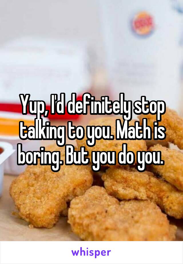 Yup, I'd definitely stop talking to you. Math is boring. But you do you. 