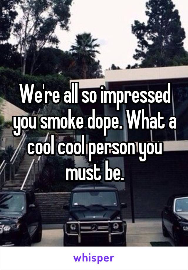 We're all so impressed you smoke dope. What a cool cool person you must be.