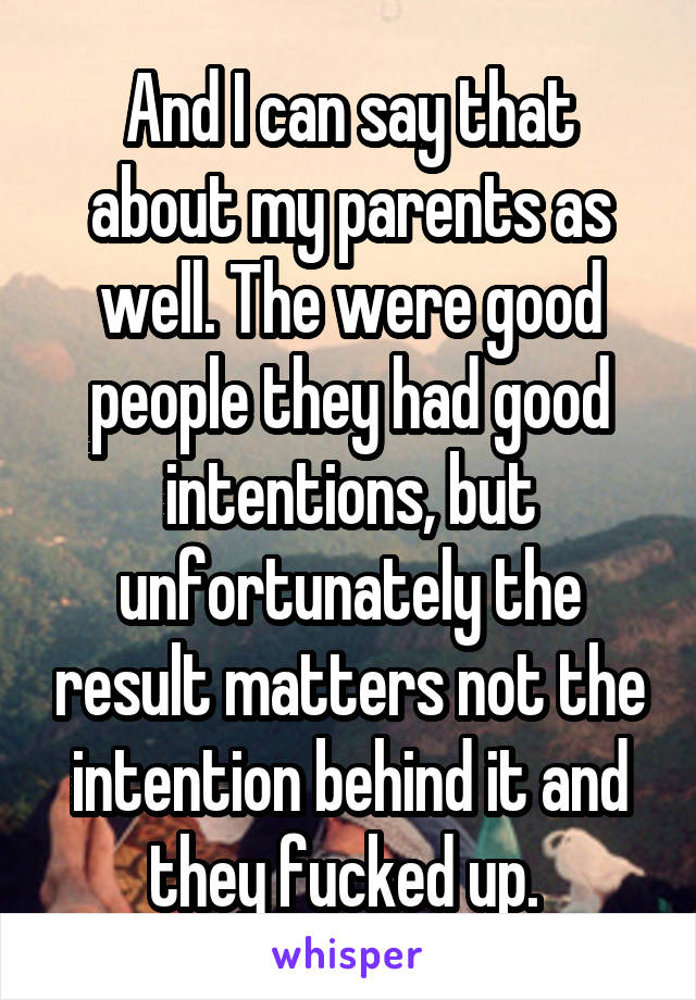 And I can say that about my parents as well. The were good people they had good intentions, but unfortunately the result matters not the intention behind it and they fucked up. 