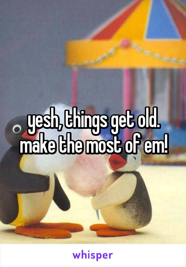 yesh, things get old.
make the most of em!