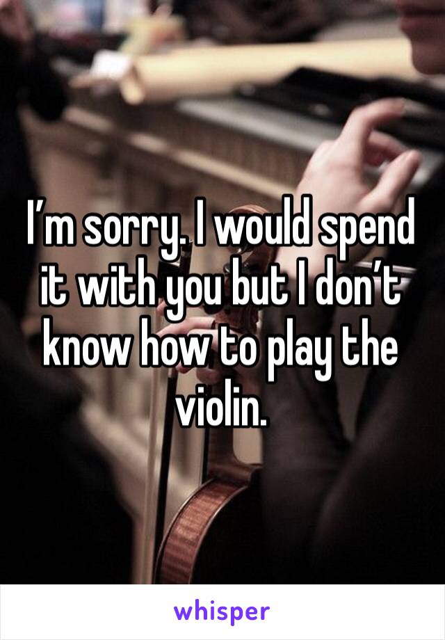 I’m sorry. I would spend it with you but I don’t know how to play the violin.