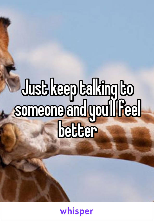 Just keep talking to someone and you'll feel better