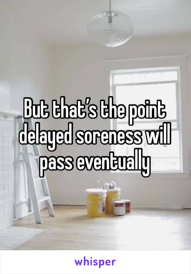 But that’s the point delayed soreness will pass eventually 