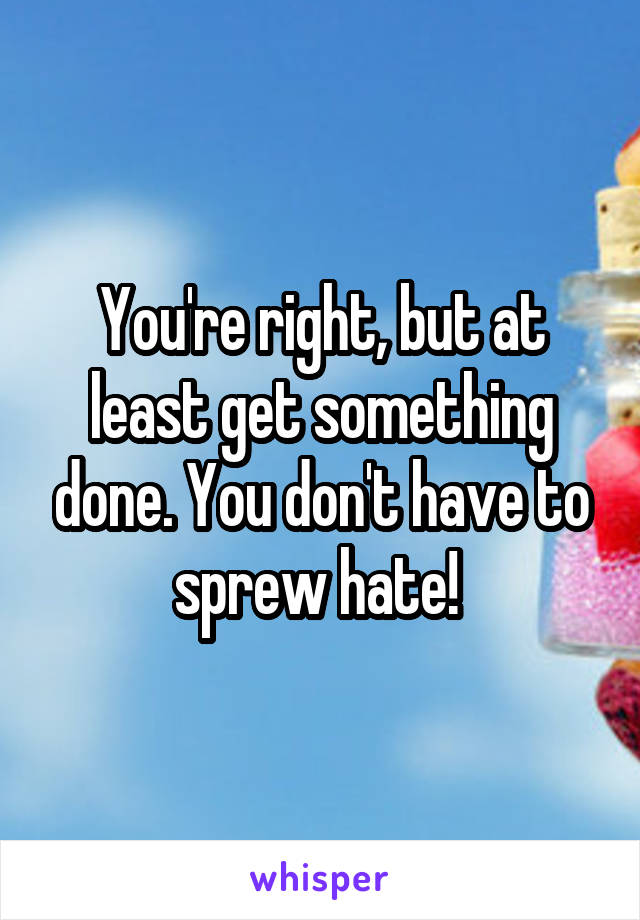 You're right, but at least get something done. You don't have to sprew hate! 