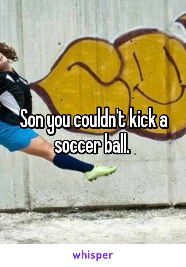 Son you couldn't kick a soccer ball. 