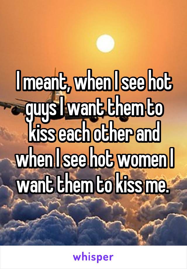 I meant, when I see hot guys I want them to kiss each other and when I see hot women I want them to kiss me. 