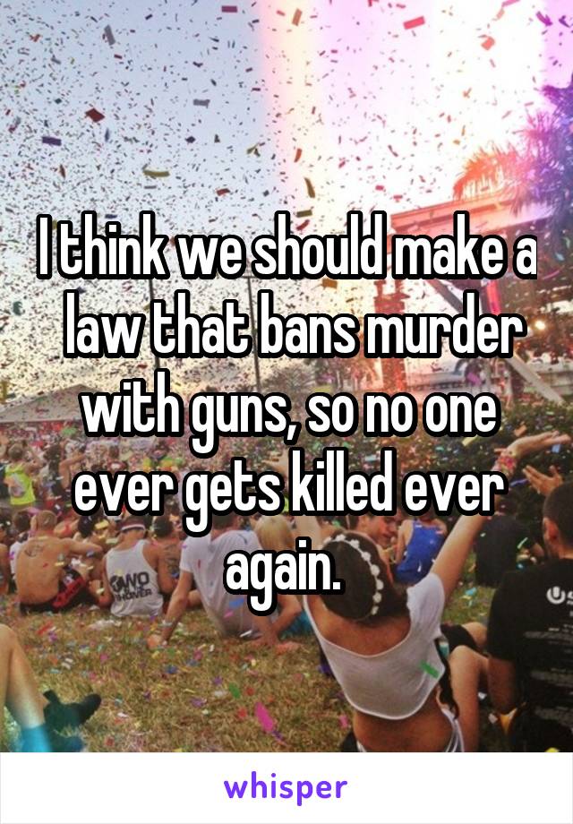 I think we should make a  law that bans murder with guns, so no one ever gets killed ever again. 