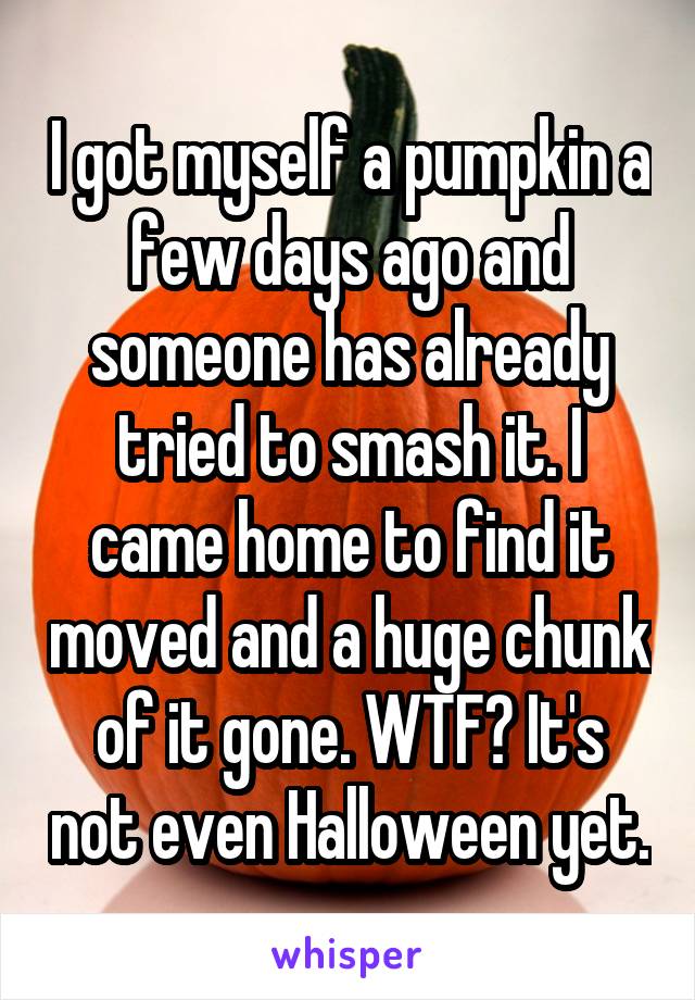 I got myself a pumpkin a few days ago and someone has already tried to smash it. I came home to find it moved and a huge chunk of it gone. WTF? It's not even Halloween yet.