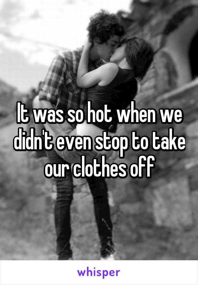It was so hot when we didn't even stop to take our clothes off