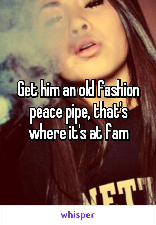 Get him an old fashion peace pipe, that's where it's at fam
