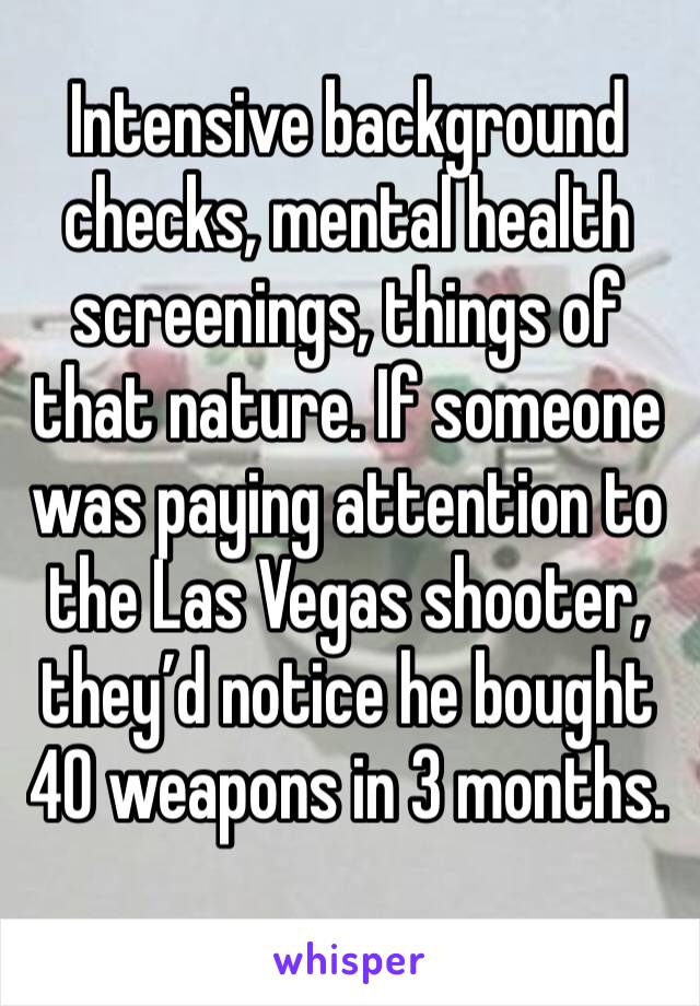 Intensive background checks, mental health screenings, things of that nature. If someone was paying attention to the Las Vegas shooter, they’d notice he bought 40 weapons in 3 months. 