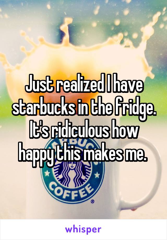 Just realized I have starbucks in the fridge. It's ridiculous how happy this makes me. 