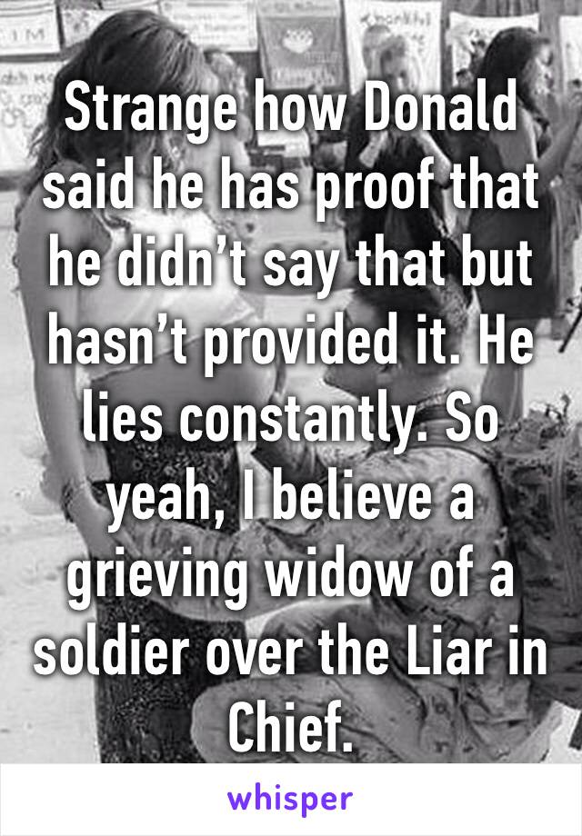Strange how Donald said he has proof that he didn’t say that but hasn’t provided it. He lies constantly. So yeah, I believe a grieving widow of a soldier over the Liar in Chief.