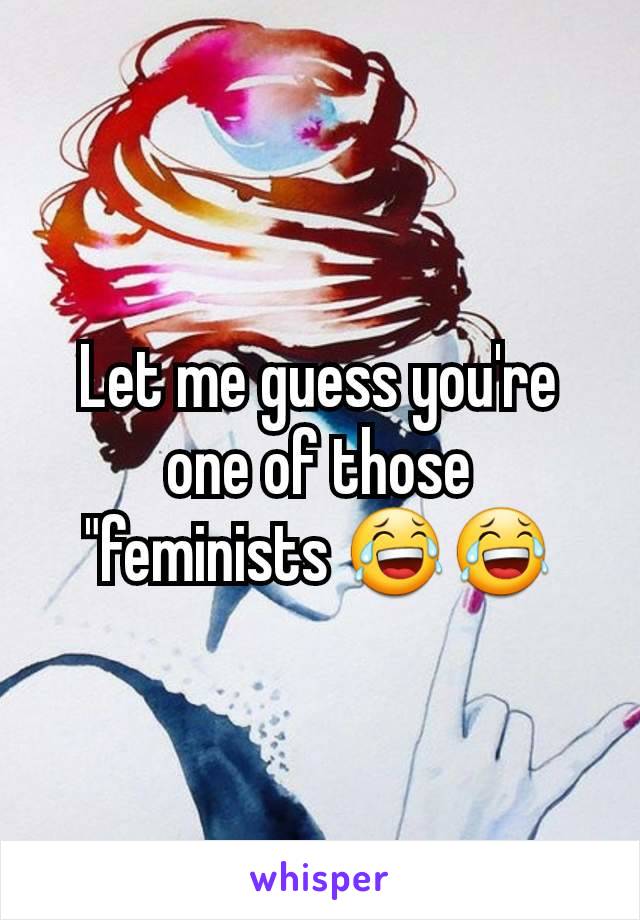 Let me guess you're one of those "feminists 😂😂