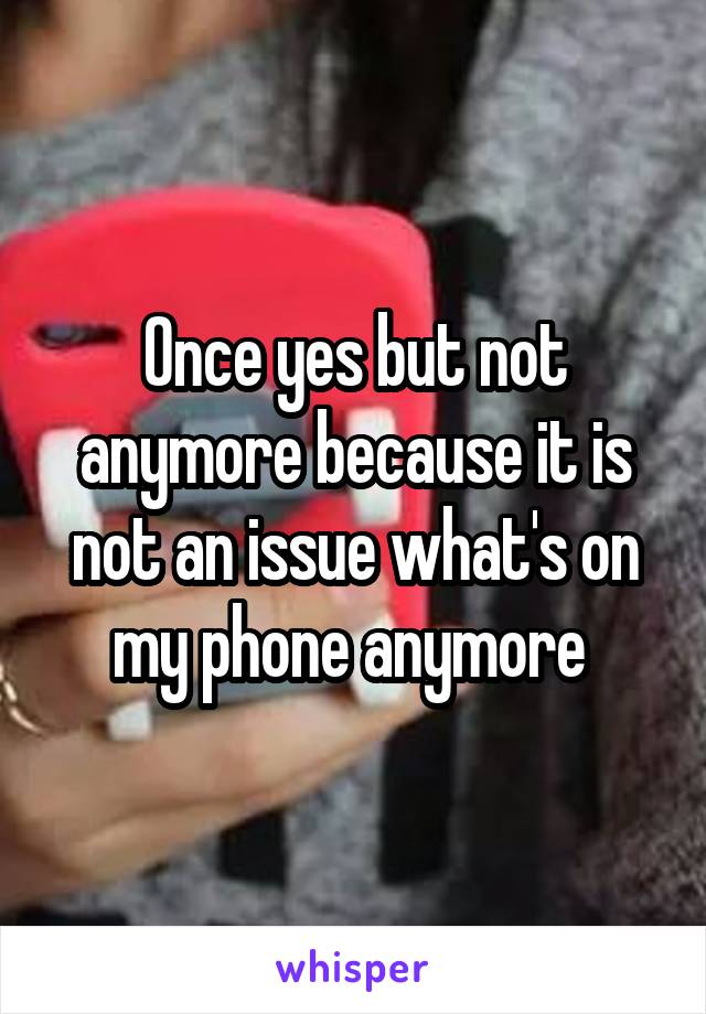 Once yes but not anymore because it is not an issue what's on my phone anymore 