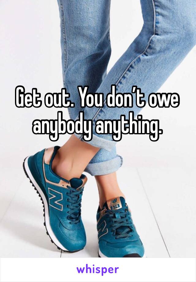 Get out. You don’t owe anybody anything.