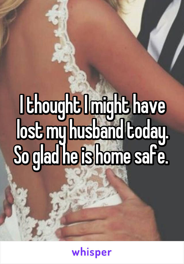 I thought I might have lost my husband today. So glad he is home safe. 