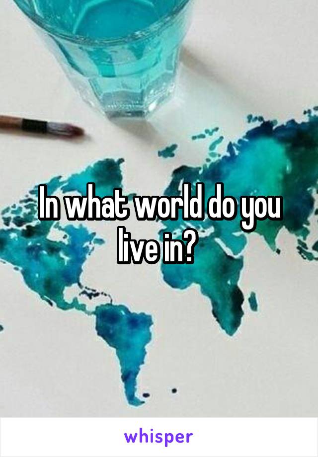 In what world do you live in? 