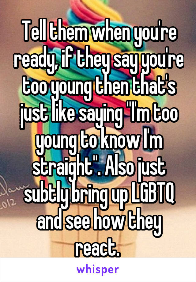 Tell them when you're ready, if they say you're too young then that's just like saying "I'm too young to know I'm straight". Also just subtly bring up LGBTQ and see how they react. 