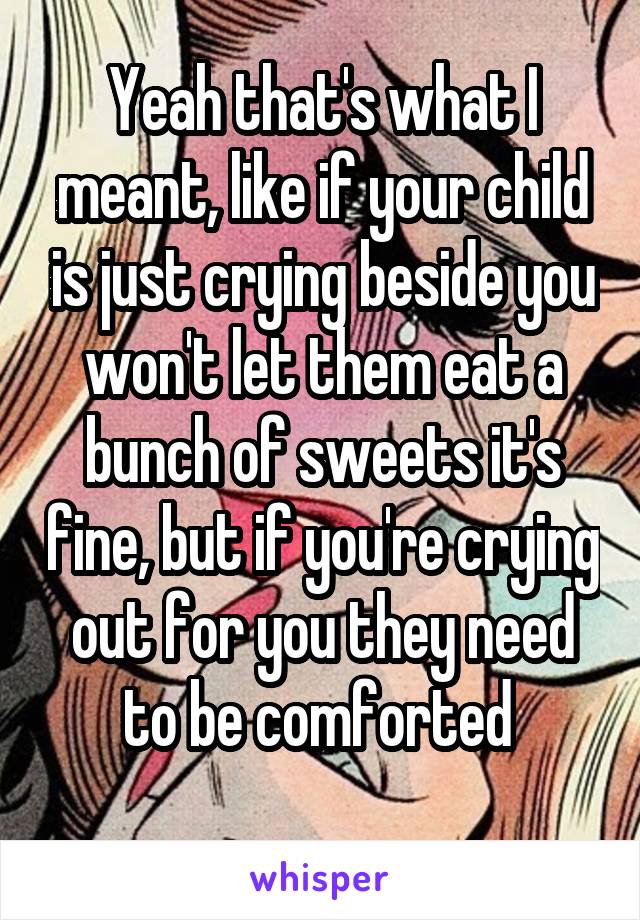 Yeah that's what I meant, like if your child is just crying beside you won't let them eat a bunch of sweets it's fine, but if you're crying out for you they need to be comforted 
