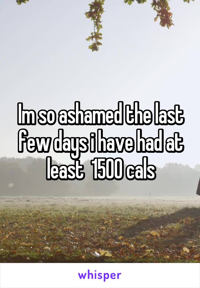 Im so ashamed the last few days i have had at least  1500 cals