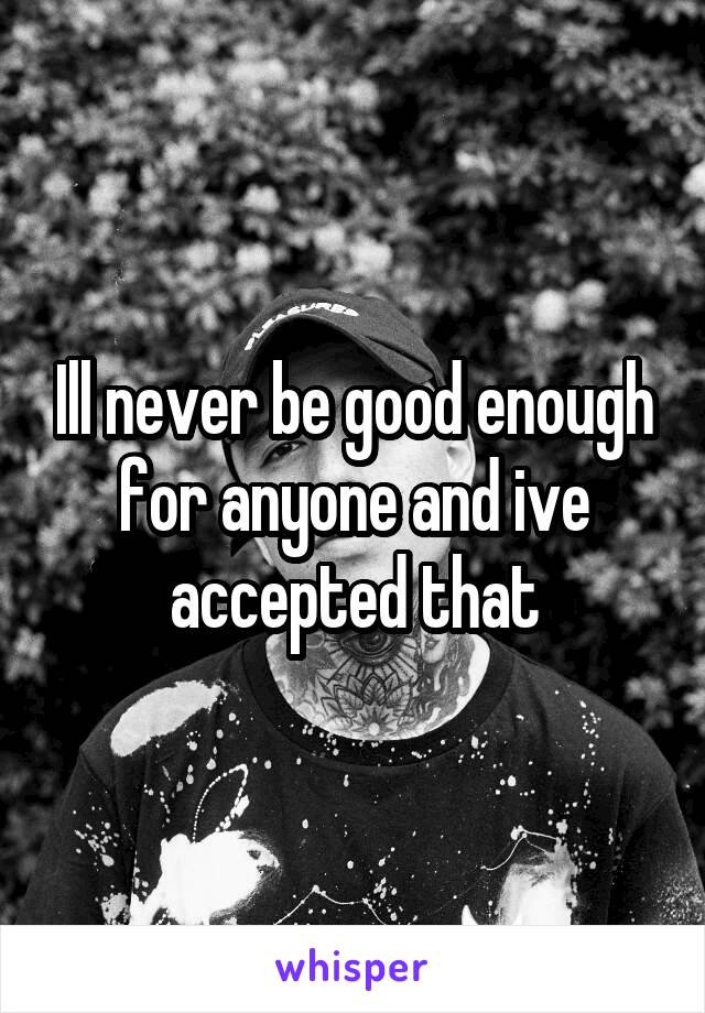 Ill never be good enough for anyone and ive accepted that