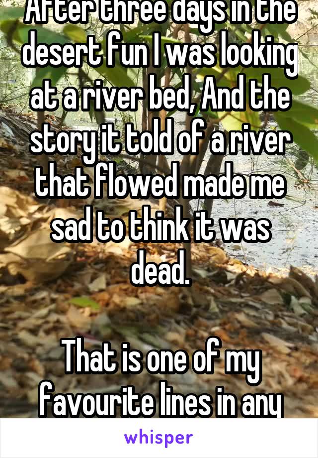 After three days in the desert fun I was looking at a river bed, And the story it told of a river that flowed made me sad to think it was dead.

That is one of my favourite lines in any song