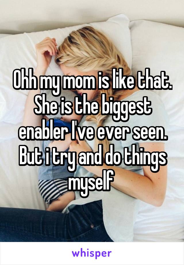 Ohh my mom is like that. She is the biggest enabler I've ever seen. But i try and do things myself 