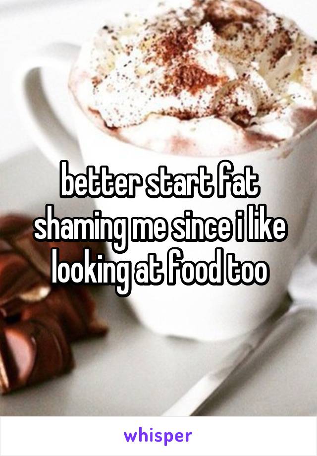 better start fat shaming me since i like looking at food too