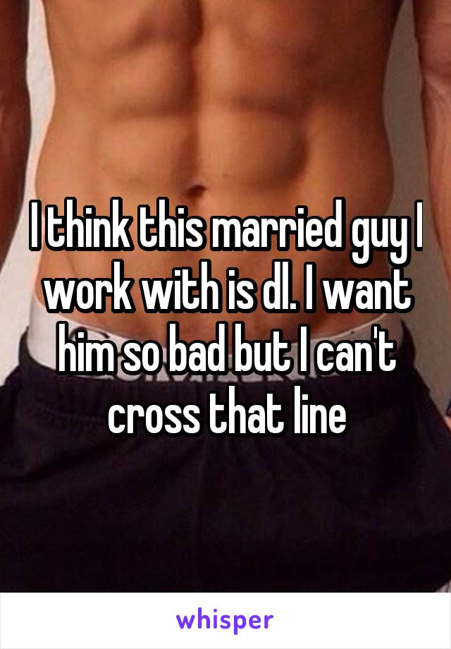 I think this married guy I work with is dl. I want him so bad but I can't cross that line