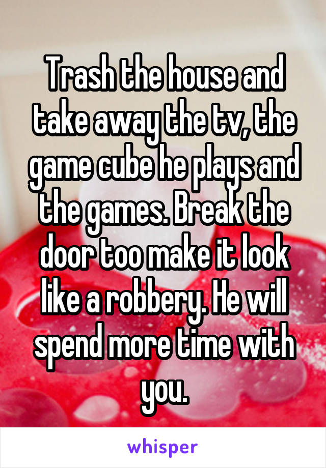 Trash the house and take away the tv, the game cube he plays and the games. Break the door too make it look like a robbery. He will spend more time with you.
