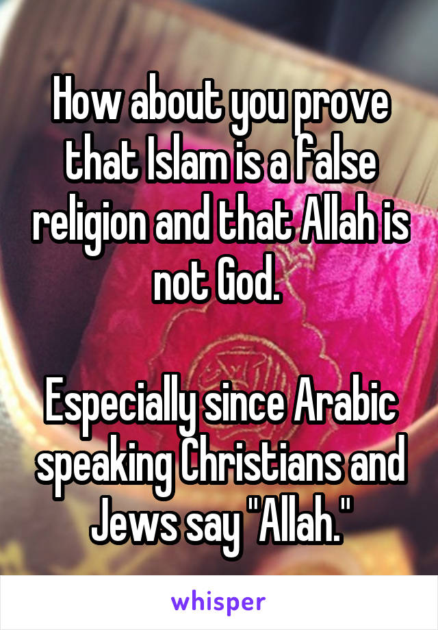 How about you prove that Islam is a false religion and that Allah is not God. 

Especially since Arabic speaking Christians and Jews say "Allah."