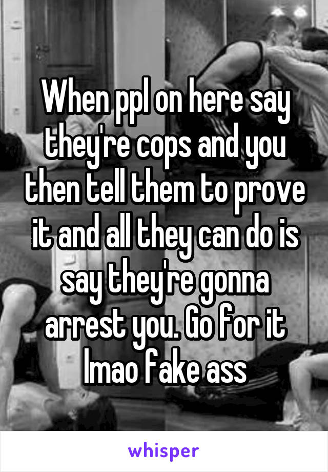 When ppl on here say they're cops and you then tell them to prove it and all they can do is say they're gonna arrest you. Go for it lmao fake ass