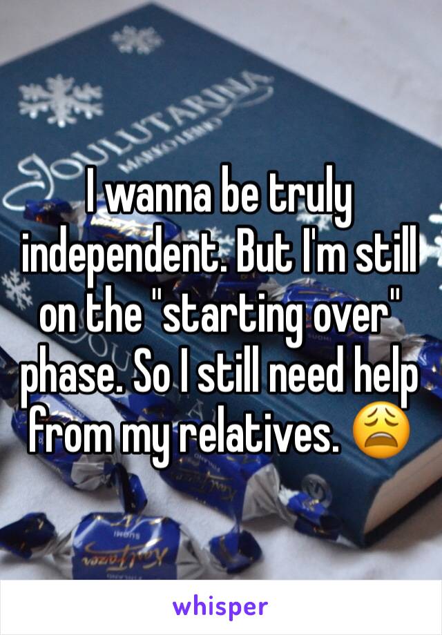 I wanna be truly independent. But I'm still on the "starting over" phase. So I still need help from my relatives. 😩