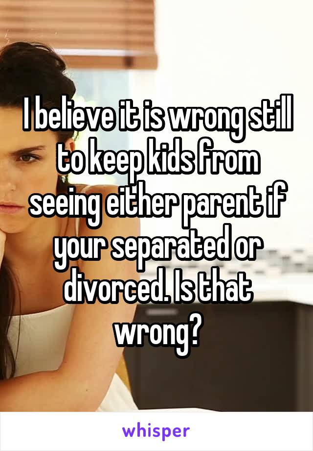 I believe it is wrong still to keep kids from seeing either parent if your separated or divorced. Is that wrong?