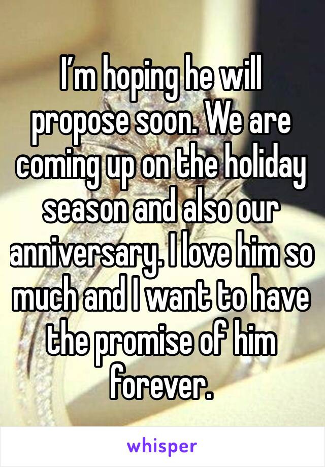I’m hoping he will propose soon. We are coming up on the holiday season and also our anniversary. I love him so much and I want to have the promise of him forever.