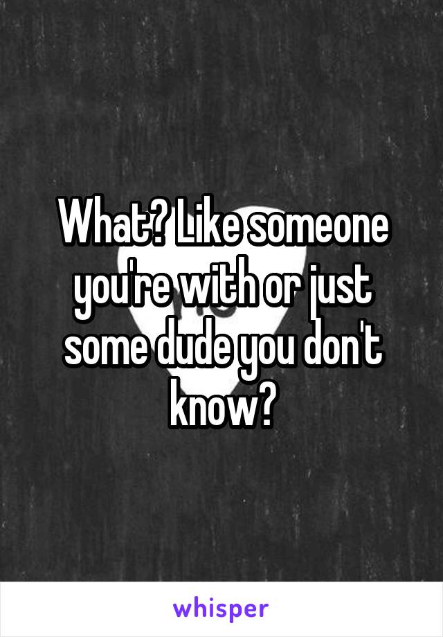 What? Like someone you're with or just some dude you don't know?