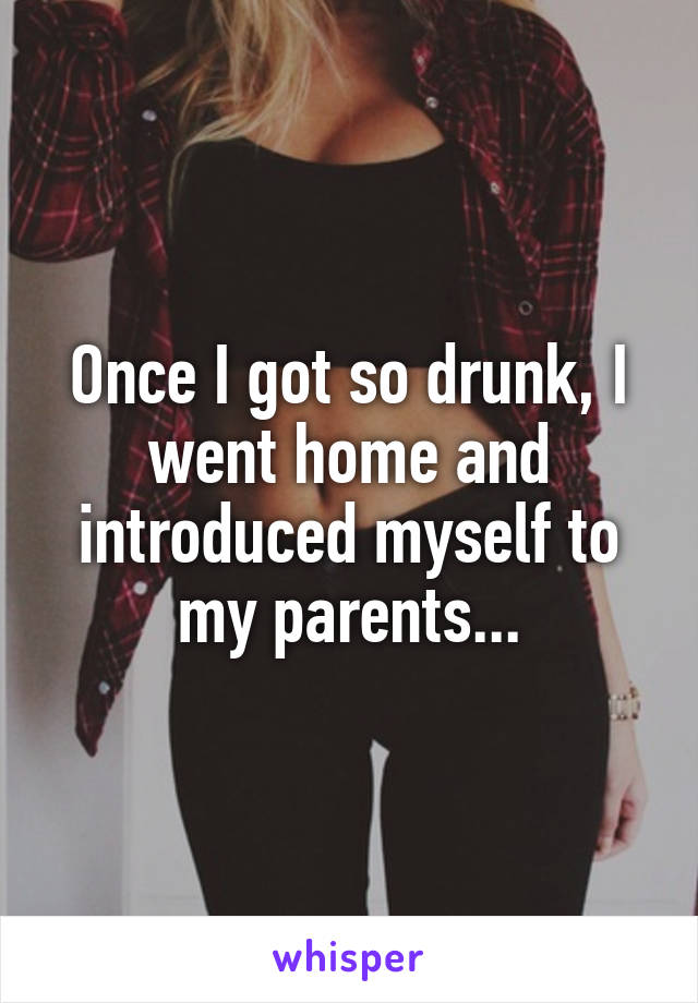 Once I got so drunk, I went home and introduced myself to my parents...