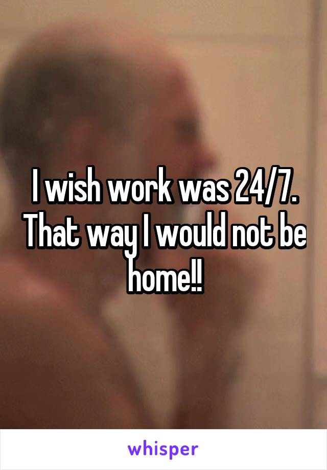 I wish work was 24/7. That way I would not be home!!