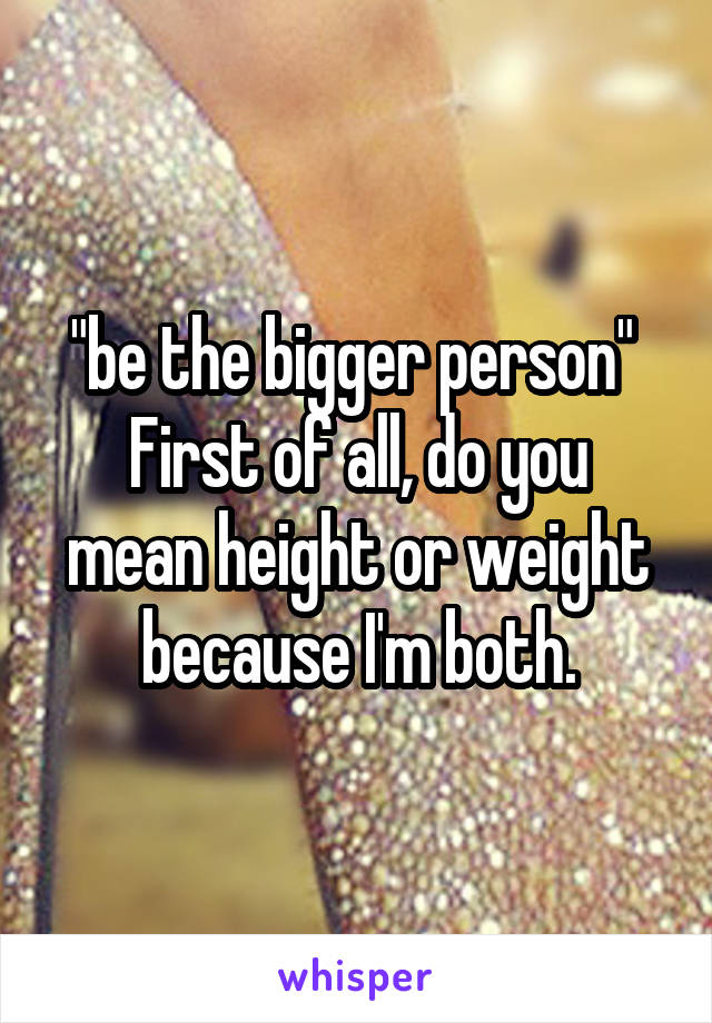 "be the bigger person" 
First of all, do you mean height or weight because I'm both.