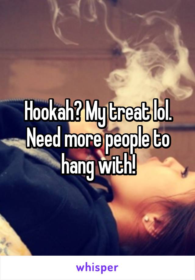 Hookah? My treat lol. Need more people to hang with!