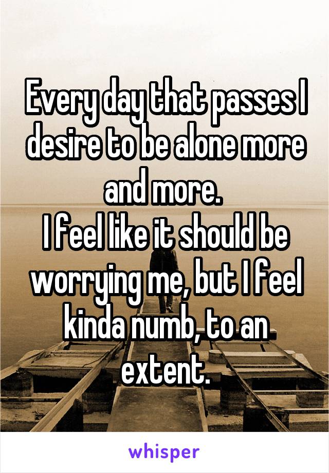 Every day that passes I desire to be alone more and more. 
I feel like it should be worrying me, but I feel kinda numb, to an extent.