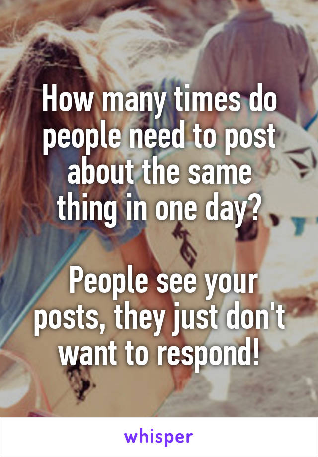 How many times do people need to post about the same
thing in one day?

 People see your posts, they just don't want to respond!