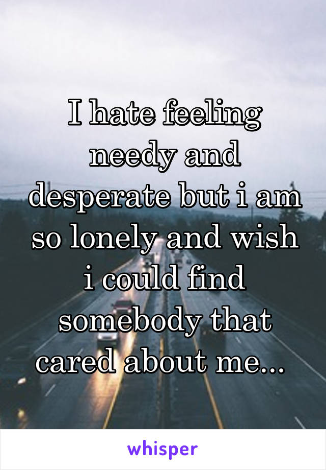 I hate feeling needy and desperate but i am so lonely and wish i could find somebody that cared about me... 