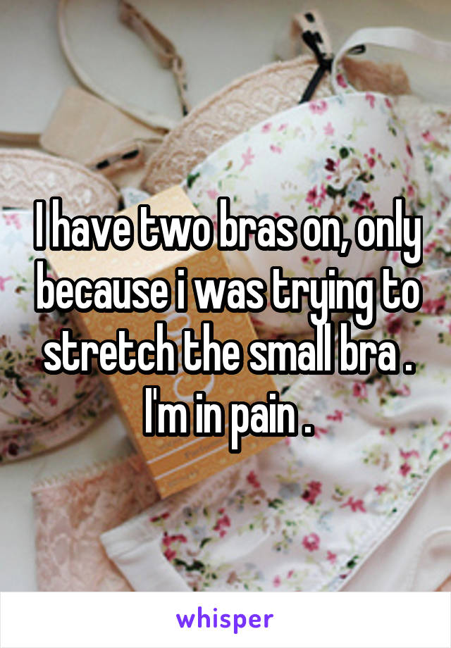 I have two bras on, only because i was trying to stretch the small bra . I'm in pain .